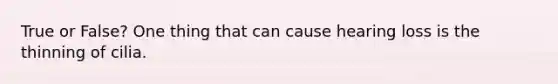 True or False? One thing that can cause hearing loss is the thinning of cilia.