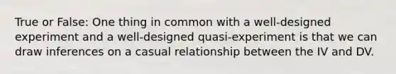 True or False: One thing in common with a well-designed experiment and a well-designed quasi-experiment is that we can draw inferences on a casual relationship between the IV and DV.