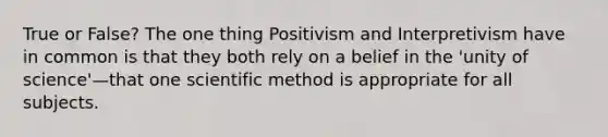 True or False? The one thing Positivism and Interpretivism have in common is that they both rely on a belief in the 'unity of science'—that one scientific method is appropriate for all subjects.