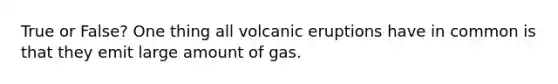 True or False? One thing all volcanic eruptions have in common is that they emit large amount of gas.