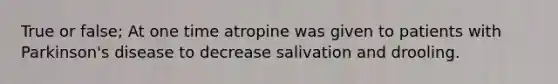 True or false; At one time atropine was given to patients with Parkinson's disease to decrease salivation and drooling.