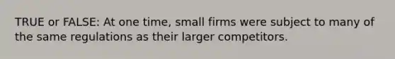 TRUE or FALSE: At one time, small firms were subject to many of the same regulations as their larger competitors.