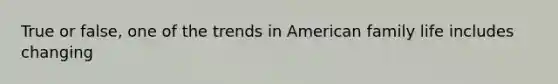 True or false, one of the trends in American family life includes changing