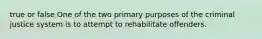 true or false One of the two primary purposes of the criminal justice system is to attempt to rehabilitate offenders.