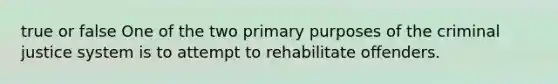 true or false One of the two primary purposes of the criminal justice system is to attempt to rehabilitate offenders.