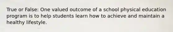 True or False: One valued outcome of a school physical education program is to help students learn how to achieve and maintain a healthy lifestyle.