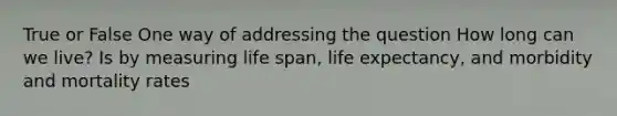 True or False One way of addressing the question How long can we live? Is by measuring life span, life expectancy, and morbidity and mortality rates