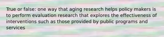 True or false: one way that aging research helps policy makers is to perform evaluation research that explores the effectiveness of interventions such as those provided by public programs and services