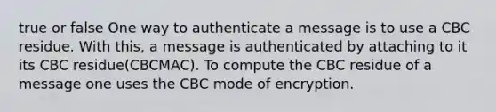 true or false One way to authenticate a message is to use a CBC residue. With this, a message is authenticated by attaching to it its CBC residue(CBCMAC). To compute the CBC residue of a message one uses the CBC mode of encryption.