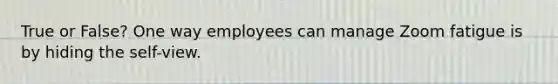 True or False? One way employees can manage Zoom fatigue is by hiding the self-view.