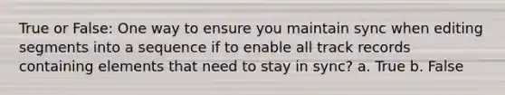 True or False: One way to ensure you maintain sync when editing segments into a sequence if to enable all track records containing elements that need to stay in sync? a. True b. False