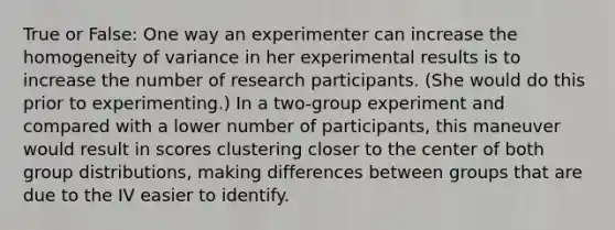 True or False: One way an experimenter can increase the homogeneity of variance in her experimental results is to increase the number of research participants. (She would do this prior to experimenting.) In a two-group experiment and compared with a lower number of participants, this maneuver would result in scores clustering closer to the center of both group distributions, making differences between groups that are due to the IV easier to identify.