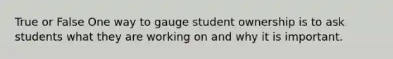 True or False One way to gauge student ownership is to ask students what they are working on and why it is important.