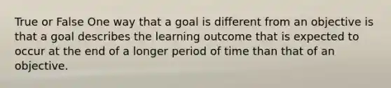 True or False One way that a goal is different from an objective is that a goal describes the learning outcome that is expected to occur at the end of a longer period of time than that of an objective.