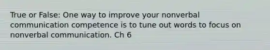 True or False: One way to improve your nonverbal communication competence is to tune out words to focus on nonverbal communication. Ch 6