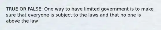 TRUE OR FALSE: One way to have limited government is to make sure that everyone is subject to the laws and that no one is above the law