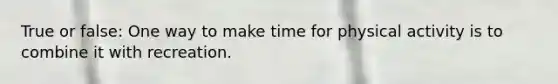True or false: One way to make time for physical activity is to combine it with recreation.