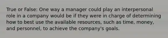 True or False: One way a manager could play an interpersonal role in a company would be if they were in charge of determining how to best use the available resources, such as time, money, and personnel, to achieve the company's goals.