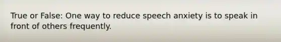 True or False: One way to reduce speech anxiety is to speak in front of others frequently.