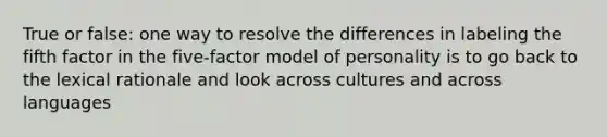 True or false: one way to resolve the differences in labeling the fifth factor in the five-factor model of personality is to go back to the lexical rationale and look across cultures and across languages