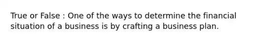 True or False : One of the ways to determine the financial situation of a business is by crafting a business plan.