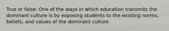 True or false: One of the ways in which education transmits the dominant culture is by exposing students to the existing norms, beliefs, and values of the dominant culture.