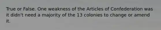 True or False. One weakness of the Articles of Confederation was it didn't need a majority of the 13 colonies to change or amend it.