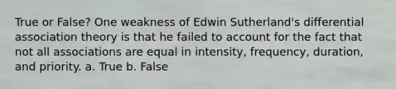 True or False? One weakness of Edwin Sutherland's differential association theory is that he failed to account for the fact that not all associations are equal in intensity, frequency, duration, and priority. a. True b. False