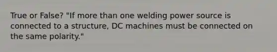 True or False? "If more than one welding power source is connected to a structure, DC machines must be connected on the same polarity."