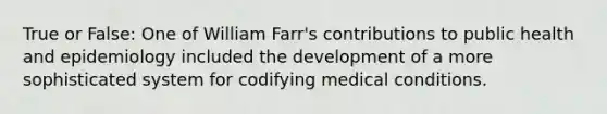 True or False: One of William Farr's contributions to public health and epidemiology included the development of a more sophisticated system for codifying medical conditions.