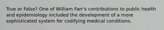 True or False? One of William Farr's contributions to public health and epidemiology included the development of a more sophisticated system for codifying medical conditions.