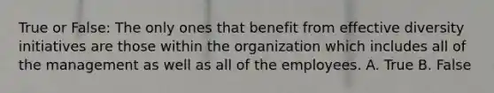 True or False: The only ones that benefit from effective diversity initiatives are those within the organization which includes all of the management as well as all of the employees. A. True B. False