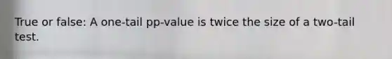 True or false: A one-tail pp-value is twice the size of a two-tail test.