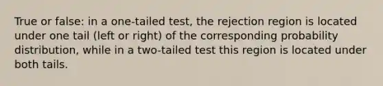 True or false: in a one-tailed test, the rejection region is located under one tail (left or right) of the corresponding probability distribution, while in a two-tailed test this region is located under both tails.