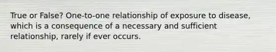 True or False? One-to-one relationship of exposure to disease, which is a consequence of a necessary and sufficient relationship, rarely if ever occurs.