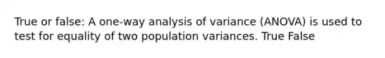 True or false: A one-way analysis of variance (ANOVA) is used to test for equality of two population variances. True False