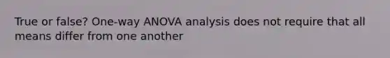 True or false? One-way ANOVA analysis does not require that all means differ from one another