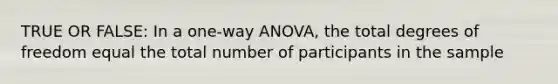 TRUE OR FALSE: In a one-way ANOVA, the total degrees of freedom equal the total number of participants in the sample