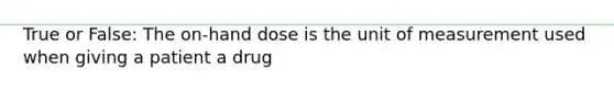 True or False: The on-hand dose is the unit of measurement used when giving a patient a drug