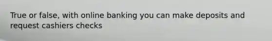 True or false, with online banking you can make deposits and request cashiers checks