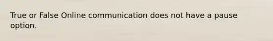 True or False Online communication does not have a pause option.