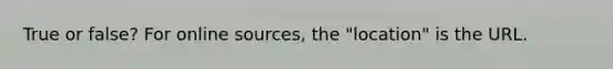 True or false? For online sources, the "location" is the URL.