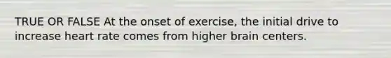 TRUE OR FALSE At the onset of exercise, the initial drive to increase heart rate comes from higher brain centers.