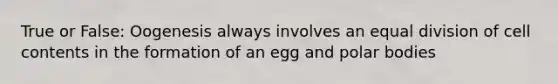 True or False: Oogenesis always involves an equal division of cell contents in the formation of an egg and polar bodies