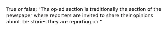 True or false: "The op-ed section is traditionally the section of the newspaper where reporters are invited to share their opinions about the stories they are reporting on."