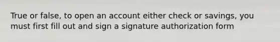 True or false, to open an account either check or savings, you must first fill out and sign a signature authorization form