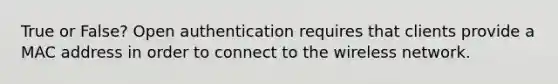 True or False? Open authentication requires that clients provide a MAC address in order to connect to the wireless network.