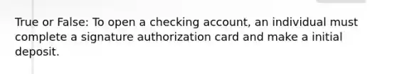 True or False: To open a checking account, an individual must complete a signature authorization card and make a initial deposit.