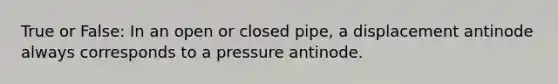 True or False: In an open or closed pipe, a displacement antinode always corresponds to a pressure antinode.