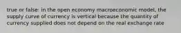 true or false: in the open economy macroeconomic model, the supply curve of currency is vertical because the quantity of currency supplied does not depend on the real exchange rate